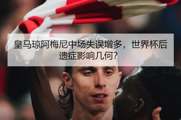 皇马琼阿梅尼中场失误增多，世界杯后遗症影响几何？